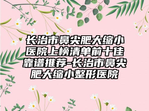 长治市鼻尖肥大缩小医院上榜清单前十佳靠谱推荐-长治市鼻尖肥大缩小整形医院