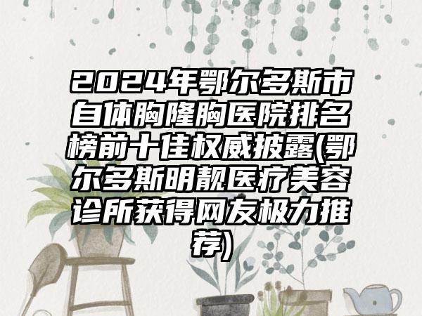 2024年鄂尔多斯市自体胸隆胸医院排名榜前十佳权威披露(鄂尔多斯明靓医疗美容诊所获得网友极力推荐)