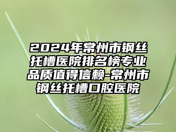 2024年常州市钢丝托槽医院排名榜专业品质值得信赖-常州市钢丝托槽口腔医院