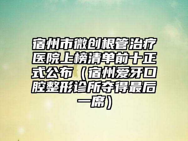 宿州市微创根管治疗医院上榜清单前十正式公布（宿州爱牙口腔整形诊所夺得最后一席）