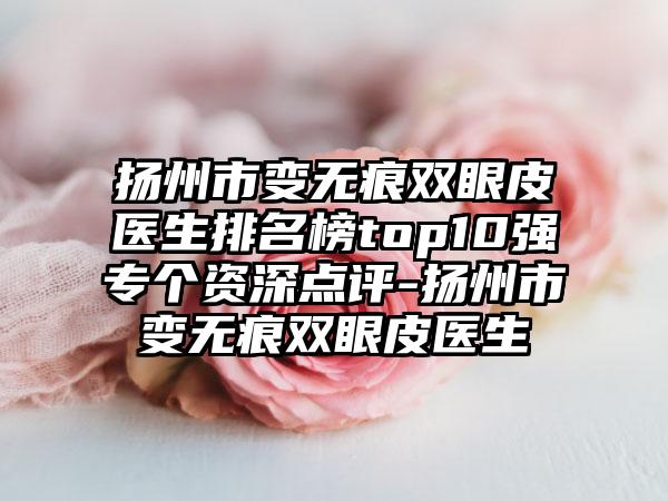 扬州市变无痕双眼皮医生排名榜top10强专个资深点评-扬州市变无痕双眼皮医生