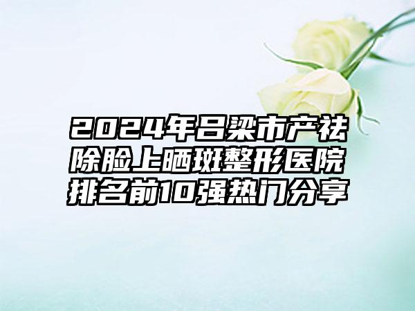 2024年吕梁市产祛除脸上晒斑整形医院排名前10强热门分享