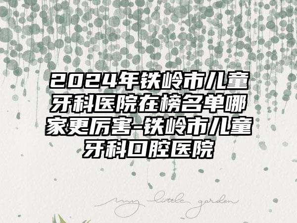 2024年铁岭市儿童牙科医院在榜名单哪家更厉害-铁岭市儿童牙科口腔医院