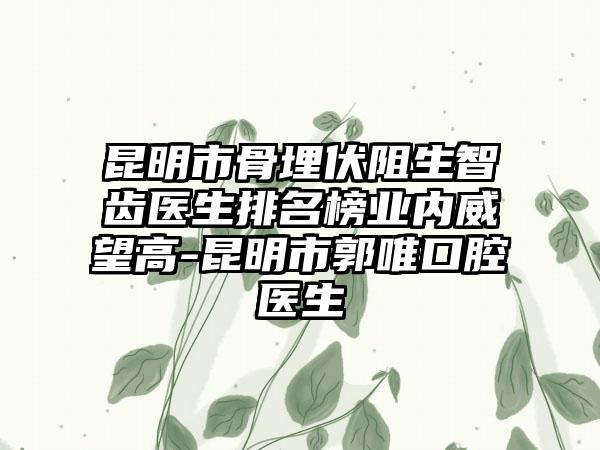 昆明市骨埋伏阻生智齿医生排名榜业内威望高-昆明市郭唯口腔医生