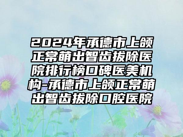 2024年承德市上颌正常萌出智齿拔除医院排行榜口碑医美机构-承德市上颌正常萌出智齿拔除口腔医院