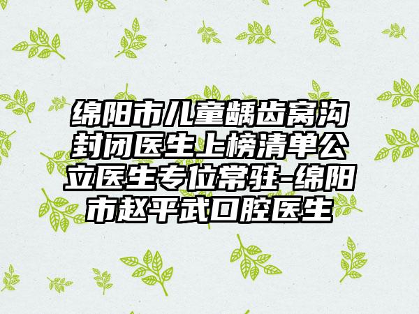 绵阳市儿童龋齿窝沟封闭医生上榜清单公立医生专位常驻-绵阳市赵平武口腔医生