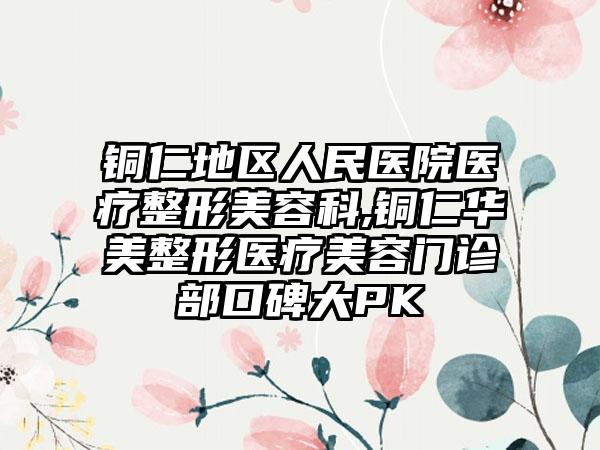 铜仁地区人民医院医疗整形美容科,铜仁华美整形医疗美容门诊部口碑大PK