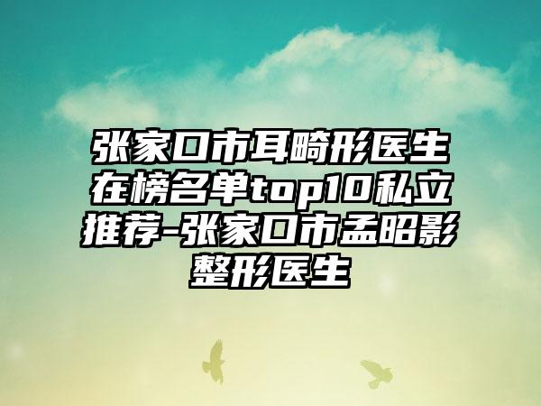 张家口市耳畸形医生在榜名单top10私立推荐-张家口市孟昭影整形医生