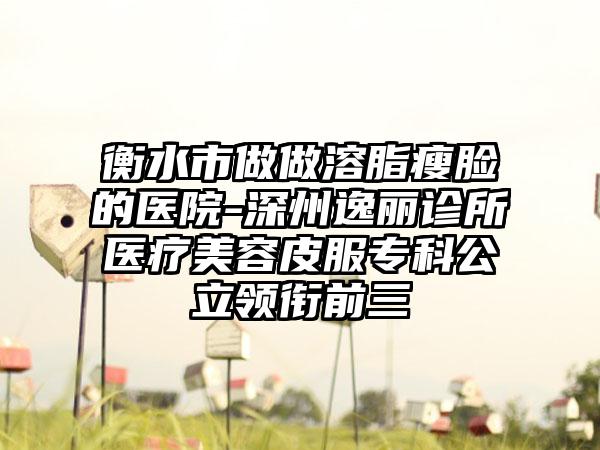 衡水市做做溶脂瘦脸的医院-深州逸丽诊所医疗美容皮服专科公立领衔前三