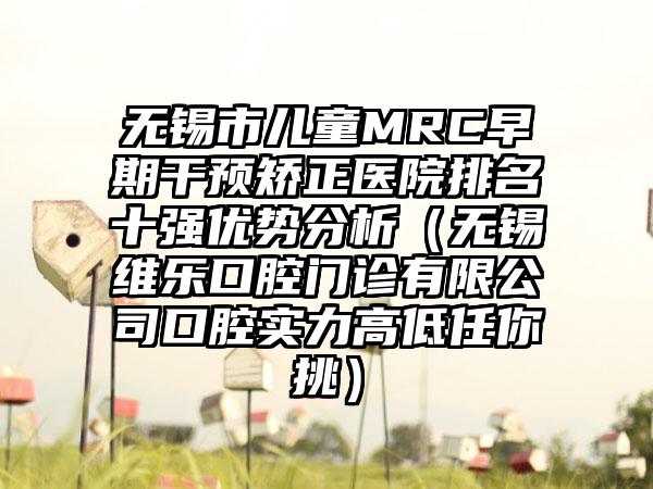 无锡市儿童MRC早期干预矫正医院排名十强优势分析（无锡维乐口腔门诊有限公司口腔实力高低任你挑）