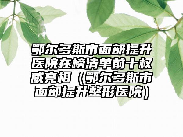 鄂尔多斯市面部提升医院在榜清单前十权威亮相（鄂尔多斯市面部提升整形医院）