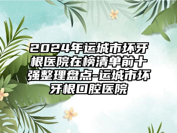 2024年运城市坏牙根医院在榜清单前十强整理盘点-运城市坏牙根口腔医院