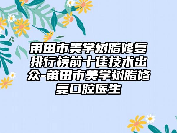 莆田市美学树脂修复排行榜前十佳技术出众-莆田市美学树脂修复口腔医生