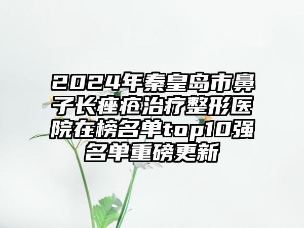 2024年秦皇岛市鼻子长痤疮治疗整形医院在榜名单top10强名单重磅更新