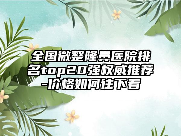 全国微整隆鼻医院排名top20强权威推荐-价格如何往下看