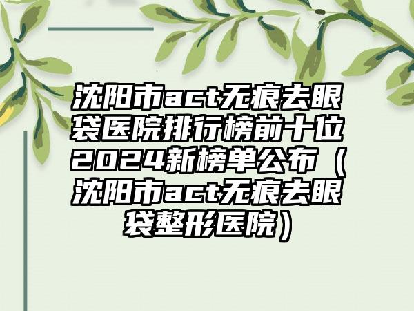 沈阳市act无痕去眼袋医院排行榜前十位2024新榜单公布（沈阳市act无痕去眼袋整形医院）