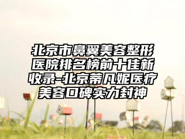 北京市鼻翼美容整形医院排名榜前十佳新收录-北京蒂凡妮医疗美容口碑实力封神