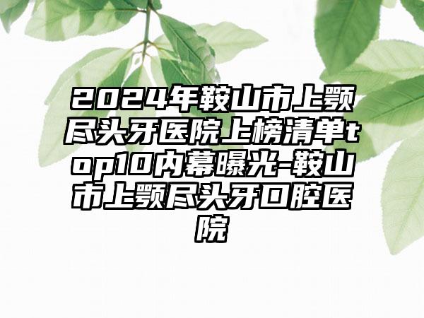 2024年鞍山市上颚尽头牙医院上榜清单top10内幕曝光-鞍山市上颚尽头牙口腔医院