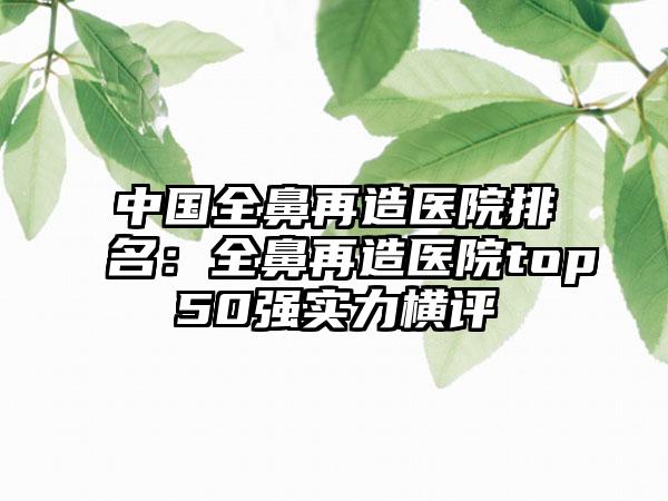 中国全鼻再造医院排名：全鼻再造医院top50强实力横评