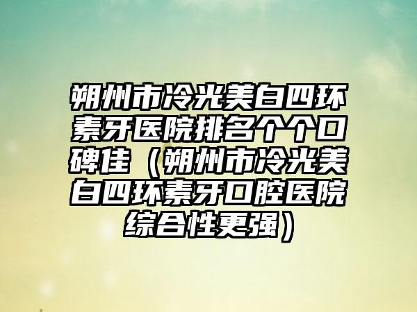 朔州市冷光美白四环素牙医院排名个个口碑佳（朔州市冷光美白四环素牙口腔医院综合性更强）