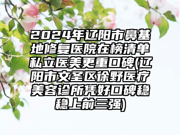 2024年辽阳市鼻基地修复医院在榜清单私立医美更重口碑(辽阳市文圣区徐野医疗美容诊所凭好口碑稳稳上前三强)