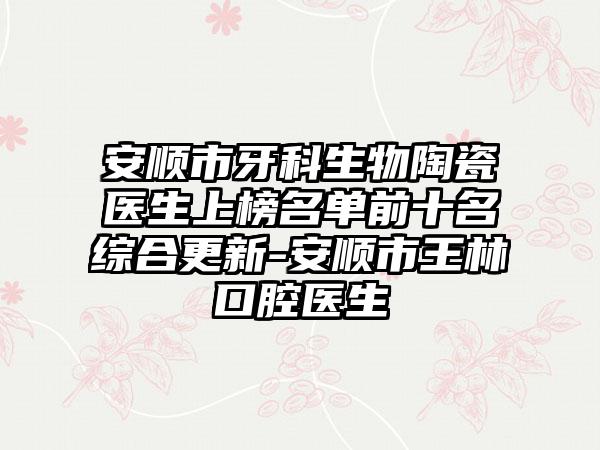 安顺市牙科生物陶瓷医生上榜名单前十名综合更新-安顺市王林口腔医生