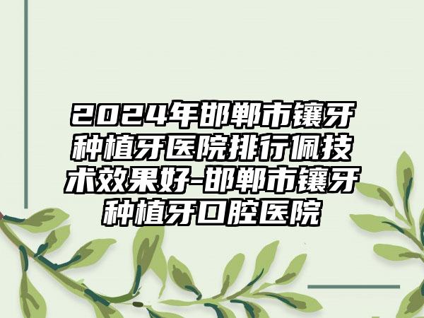 2024年邯郸市镶牙种植牙医院排行佩技术效果好-邯郸市镶牙种植牙口腔医院