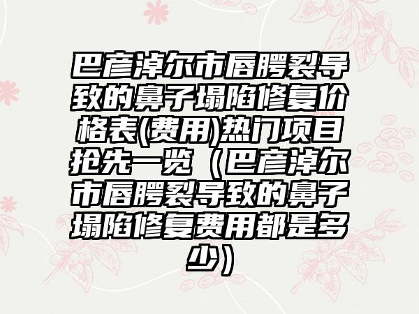 巴彦淖尔市唇腭裂导致的鼻子塌陷修复价格表(费用)热门项目抢先一览（巴彦淖尔市唇腭裂导致的鼻子塌陷修复费用都是多少）