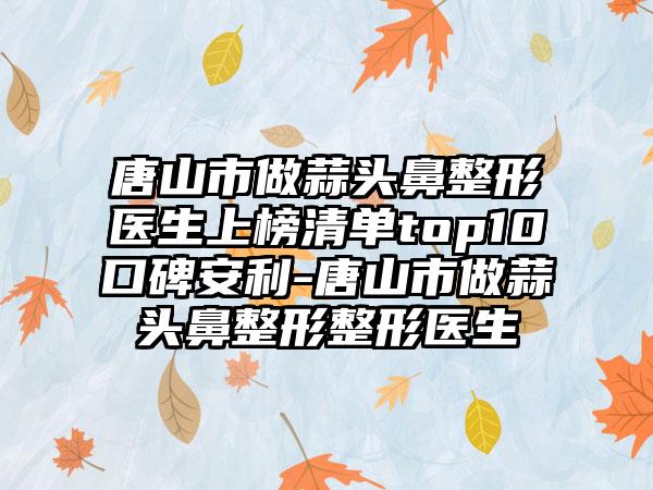 唐山市做蒜头鼻整形医生上榜清单top10口碑安利-唐山市做蒜头鼻整形整形医生