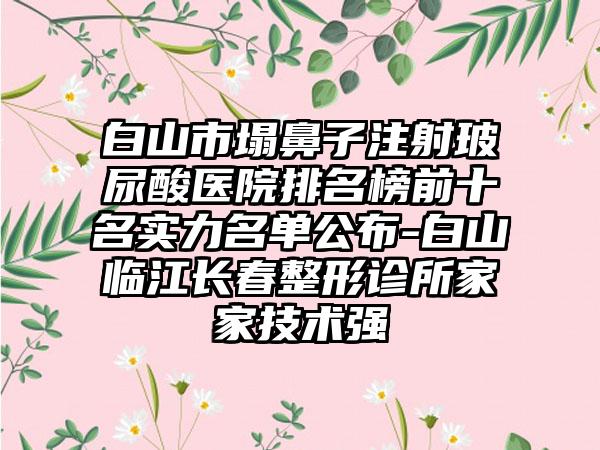 白山市塌鼻子注射玻尿酸医院排名榜前十名实力名单公布-白山临江长春整形诊所家家技术强