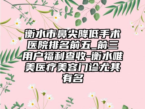 衡水市鼻尖降低手术医院排名前五_前三用户福利查收-衡水唯美医疗美容门诊尤其有名