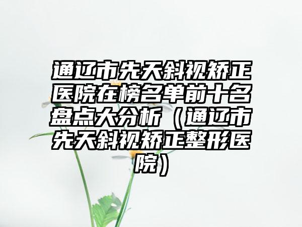 通辽市先天斜视矫正医院在榜名单前十名盘点大分析（通辽市先天斜视矫正整形医院）