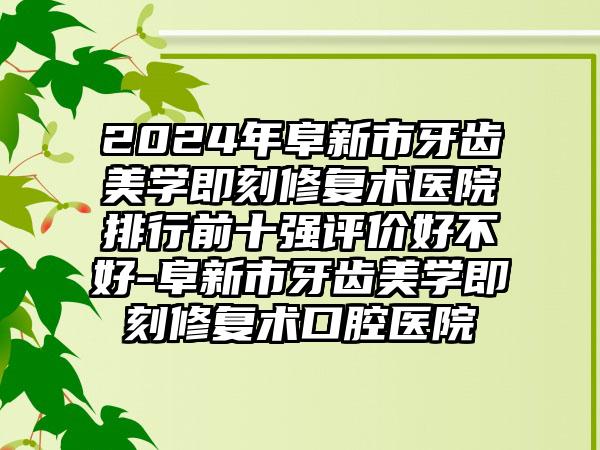 2024年阜新市牙齿美学即刻修复术医院排行前十强评价好不好-阜新市牙齿美学即刻修复术口腔医院