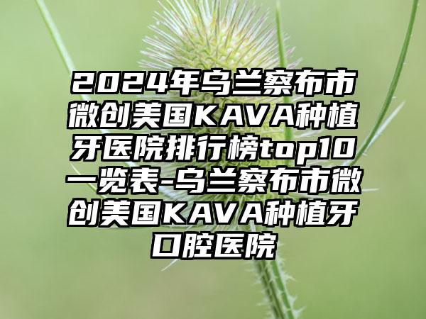 2024年乌兰察布市微创美国KAVA种植牙医院排行榜top10一览表-乌兰察布市微创美国KAVA种植牙口腔医院