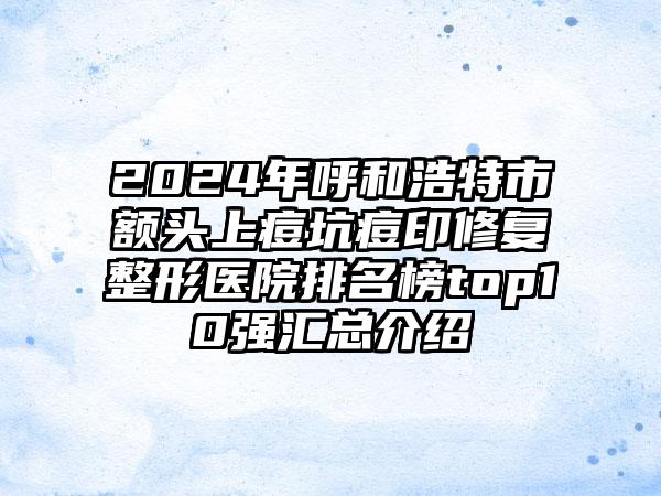 2024年呼和浩特市额头上痘坑痘印修复整形医院排名榜top10强汇总介绍