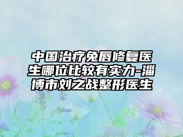 中国治疗兔唇修复医生哪位比较有实力-淄博市刘之战整形医生