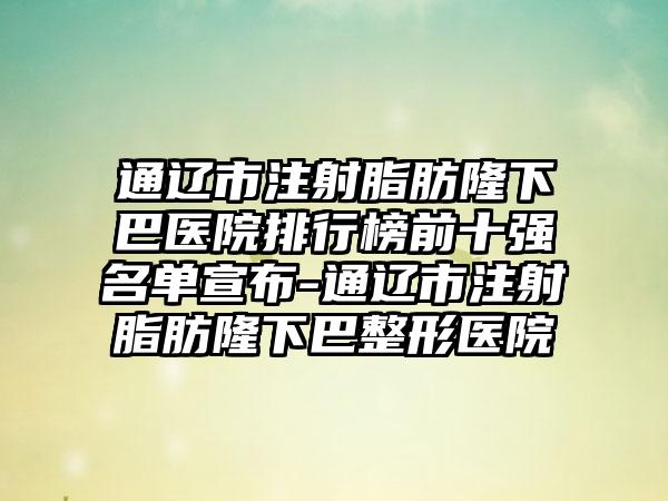 通辽市注射脂肪隆下巴医院排行榜前十强名单宣布-通辽市注射脂肪隆下巴整形医院