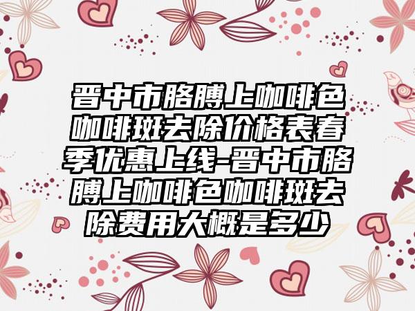 晋中市胳膊上咖啡色咖啡斑去除价格表春季优惠上线-晋中市胳膊上咖啡色咖啡斑去除费用大概是多少