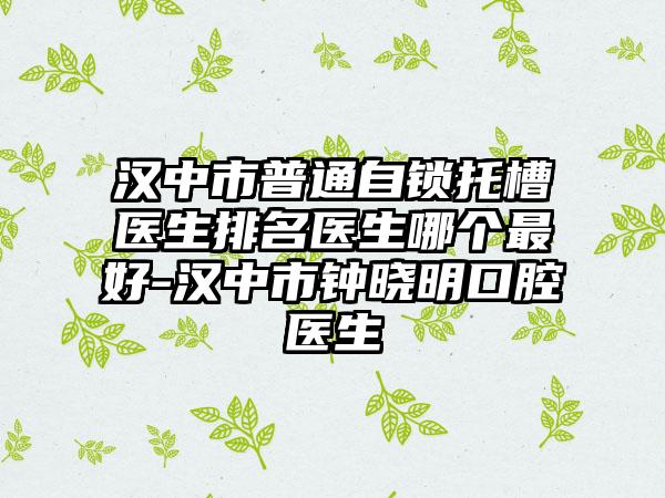 汉中市普通自锁托槽医生排名医生哪个最好-汉中市钟晓明口腔医生