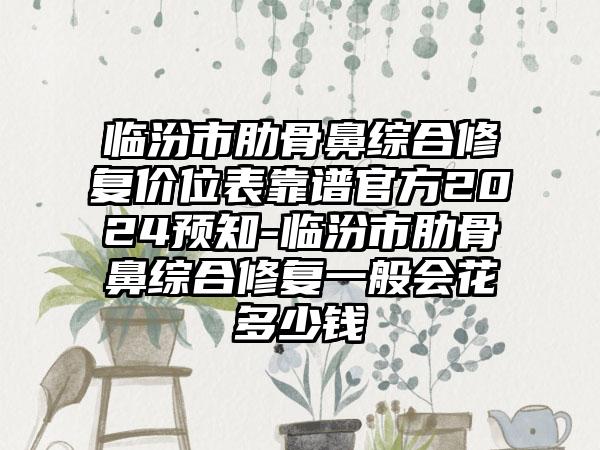 临汾市肋骨鼻综合修复价位表靠谱官方2024预知-临汾市肋骨鼻综合修复一般会花多少钱