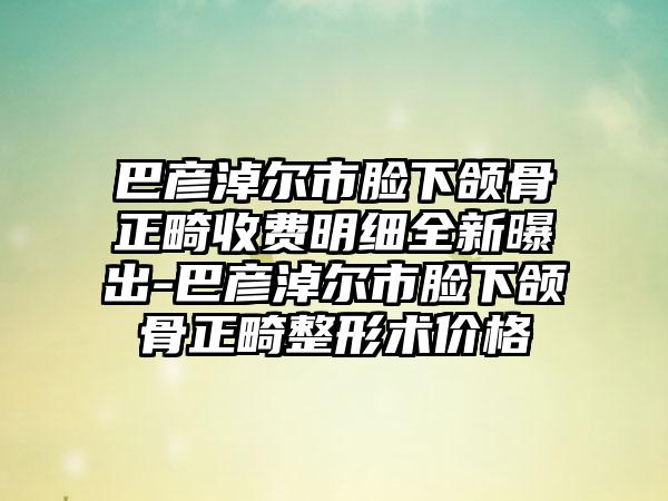 巴彦淖尔市脸下颌骨正畸收费明细全新曝出-巴彦淖尔市脸下颌骨正畸整形术价格