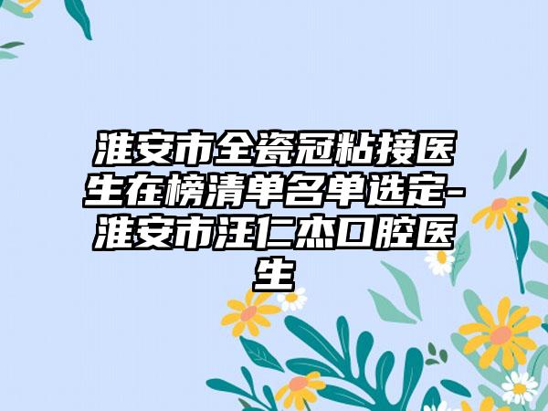 淮安市全瓷冠粘接医生在榜清单名单选定-淮安市汪仁杰口腔医生