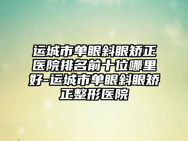 运城市单眼斜眼矫正医院排名前十位哪里好-运城市单眼斜眼矫正整形医院