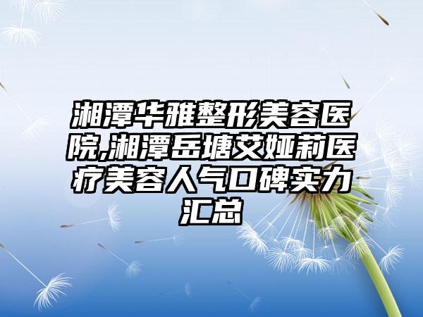 湘潭华雅整形美容医院,湘潭岳塘艾娅莉医疗美容人气口碑实力汇总