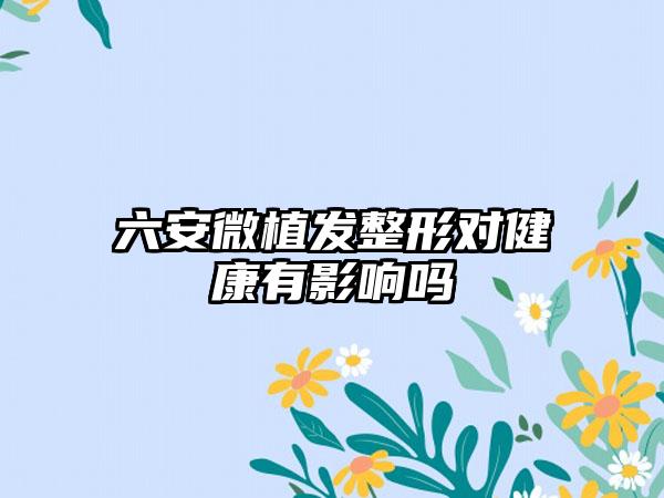 六安微植发整形对健康有影响吗