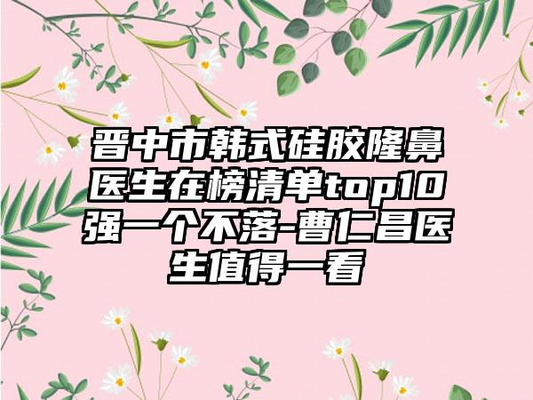 晋中市韩式硅胶隆鼻医生在榜清单top10强一个不落-曹仁昌医生值得一看