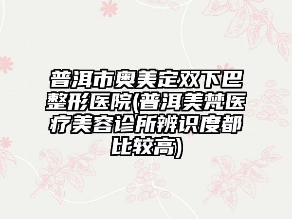 普洱市奥美定双下巴整形医院(普洱美梵医疗美容诊所辨识度都比较高)