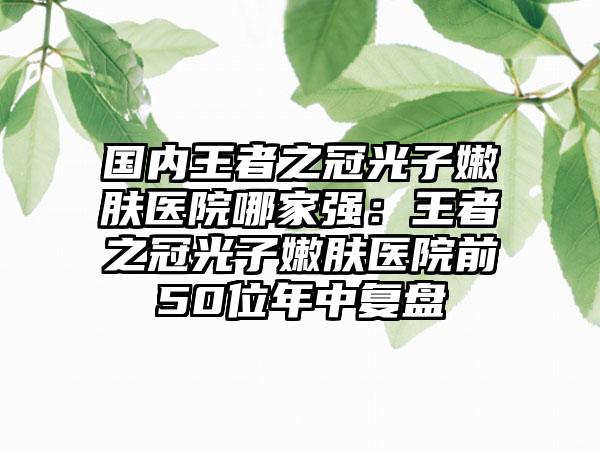 国内王者之冠光子嫩肤医院哪家强：王者之冠光子嫩肤医院前50位年中复盘