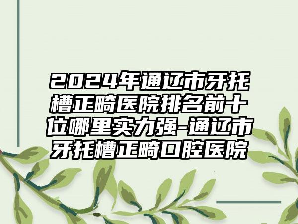 2024年通辽市牙托槽正畸医院排名前十位哪里实力强-通辽市牙托槽正畸口腔医院