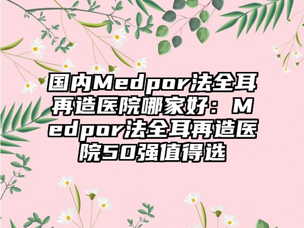 国内Medpor法全耳再造医院哪家好：Medpor法全耳再造医院50强值得选